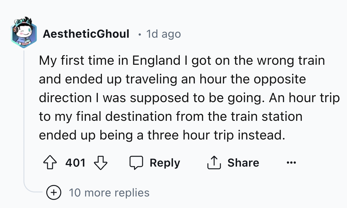 screenshot - AestheticGhoul 1d ago My first time in England I got on the wrong train and ended up traveling an hour the opposite direction I was supposed to be going. An hour trip to my final destination from the train station ended up being a three hour 